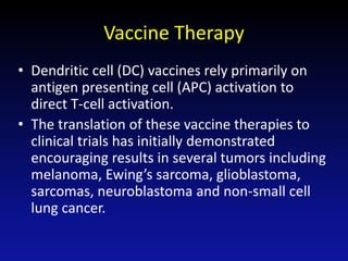 Vaccine Therapy
• Dendritic cell (DC) vaccines rely primarily on
antigen presenting cell (APC) activation to
direct T-cell activation.
• The translation of these vaccine therapies to
clinical trials has initially demonstrated
encouraging results in several tumors including
melanoma, Ewing’s sarcoma, glioblastoma,
sarcomas, neuroblastoma and non-small cell
lung cancer.
 