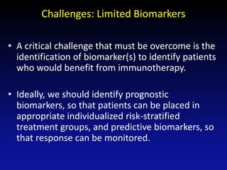Challenges: Limited Biomarkers
• A critical challenge that must be overcome is the
identification of biomarker(s) to identify patients
who would benefit from immunotherapy.
• Ideally, we should identify prognostic
biomarkers, so that patients can be placed in
appropriate individualized risk-stratified
treatment groups, and predictive biomarkers, so
that response can be monitored.
 