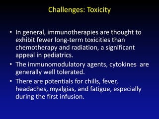 Challenges: Toxicity
• In general, immunotherapies are thought to
exhibit fewer long-term toxicities than
chemotherapy and radiation, a significant
appeal in pediatrics.
• The immunomodulatory agents, cytokines are
generally well tolerated.
• There are potentials for chills, fever,
headaches, myalgias, and fatigue, especially
during the first infusion.
 
