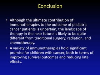 Conclusion
• Although the ultimate contribution of
immunotherapies to the outcome of pediatric
cancer patients is uncertain, the landscape of
therapy in the near future is likely to be quite
different from traditional surgery, radiation, and
chemotherapy.
• A variety of immunotherapies hold significant
promise for children with cancer, both in terms of
improving survival outcomes and reducing late
effects.
 