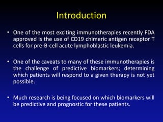 Introduction
• One of the most exciting immunotherapies recently FDA
approved is the use of CD19 chimeric antigen receptor T
cells for pre-B-cell acute lymphoblastic leukemia.
• One of the caveats to many of these immunotherapies is
the challenge of predictive biomarkers; determining
which patients will respond to a given therapy is not yet
possible.
• Much research is being focused on which biomarkers will
be predictive and prognostic for these patients.
 