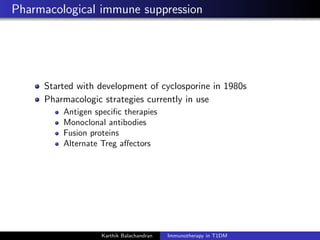 Pharmacological immune suppression
Started with development of cyclosporine in 1980s
Pharmacologic strategies currently in use
Antigen speciﬁc therapies
Monoclonal antibodies
Fusion proteins
Alternate Treg aﬀectors
Karthik Balachandran Immunotherapy in T1DM
 