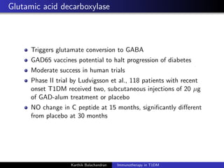 Glutamic acid decarboxylase
Triggers glutamate conversion to GABA
GAD65 vaccines potential to halt progression of diabetes
Moderate success in human trials
Phase II trial by Ludvigsson et al., 118 patients with recent
onset T1DM received two, subcutaneous injections of 20 µg
of GAD-alum treatment or placebo
NO change in C peptide at 15 months, signiﬁcantly diﬀerent
from placebo at 30 months
Karthik Balachandran Immunotherapy in T1DM
 