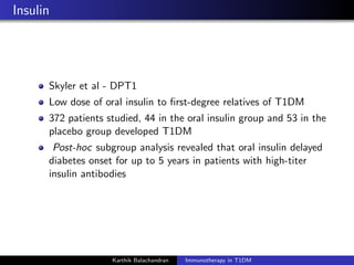 Insulin
Skyler et al - DPT1
Low dose of oral insulin to ﬁrst-degree relatives of T1DM
372 patients studied, 44 in the oral insulin group and 53 in the
placebo group developed T1DM
Post-hoc subgroup analysis revealed that oral insulin delayed
diabetes onset for up to 5 years in patients with high-titer
insulin antibodies
Karthik Balachandran Immunotherapy in T1DM
 
