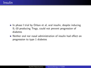 Insulin
In phase I trial by Orban et al, oral insulin, despite inducing
IL-10 producing Tregs, could not prevent progression of
diabetes
Neither oral nor nasal administration of insulin had eﬀect on
progression to type 1 diabetes
Karthik Balachandran Immunotherapy in T1DM
 