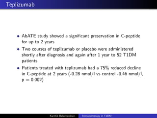 Teplizumab
AbATE study showed a signiﬁcant preservation in C-peptide
for up to 2 years
Two courses of teplizumab or placebo were administered
shortly after diagnosis and again after 1 year to 52 T1DM
patients
Patients treated with teplizumab had a 75% reduced decline
in C-peptide at 2 years (-0.28 nmol/l vs control -0.46 nmol/l,
p = 0.002)
Karthik Balachandran Immunotherapy in T1DM
 
