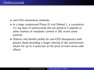Otelixuzumab
anti-CD3 monoclonal antibody
In a large randomized Phase III trial Defend 1, a cumulative
3.1 mg dose of otelixizumab did not preserve C-peptide or
other markers of metabolic control in 281 recent onset
patients
Distinct risk/beneﬁt proﬁle for anti-CD3 therapeutics with
greater doses providing a longer slowing of the autoimmune
attack for up to 4 years but at the price of more severe side
eﬀects
Karthik Balachandran Immunotherapy in T1DM
 