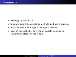 Gevokizumab
Antibody against IL-1β
Shown in type 2 diabetes to be well tolerated and eﬃcacious
IL-1β has role in both type 1 and type 2 diabetes
None of the antibodies have shown durable reduction in
autoimmune attack on the β cells
Karthik Balachandran Immunotherapy in T1DM
 