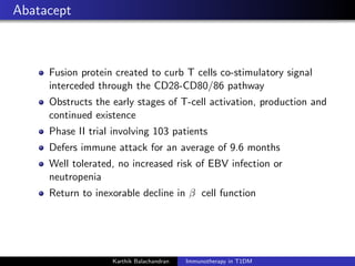 Abatacept
Fusion protein created to curb T cells co-stimulatory signal
interceded through the CD28-CD80/86 pathway
Obstructs the early stages of T-cell activation, production and
continued existence
Phase II trial involving 103 patients
Defers immune attack for an average of 9.6 months
Well tolerated, no increased risk of EBV infection or
neutropenia
Return to inexorable decline in β cell function
Karthik Balachandran Immunotherapy in T1DM
 