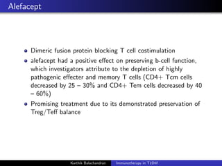 Alefacept
Dimeric fusion protein blocking T cell costimulation
alefacept had a positive eﬀect on preserving b-cell function,
which investigators attribute to the depletion of highly
pathogenic eﬀecter and memory T cells (CD4+ Tcm cells
decreased by 25 – 30% and CD4+ Tem cells decreased by 40
– 60%)
Promising treatment due to its demonstrated preservation of
Treg/Teﬀ balance
Karthik Balachandran Immunotherapy in T1DM
 