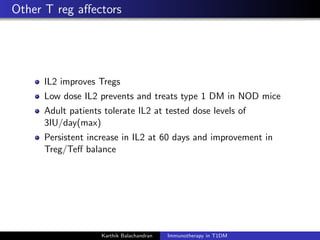 Other T reg aﬀectors
IL2 improves Tregs
Low dose IL2 prevents and treats type 1 DM in NOD mice
Adult patients tolerate IL2 at tested dose levels of
3IU/day(max)
Persistent increase in IL2 at 60 days and improvement in
Treg/Teﬀ balance
Karthik Balachandran Immunotherapy in T1DM
 