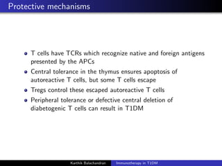 Protective mechanisms
T cells have TCRs which recognize native and foreign antigens
presented by the APCs
Central tolerance in the thymus ensures apoptosis of
autoreactive T cells, but some T cells escape
Tregs control these escaped autoreactive T cells
Peripheral tolerance or defective central deletion of
diabetogenic T cells can result in T1DM
Karthik Balachandran Immunotherapy in T1DM
 