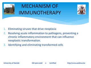 1. Eliminating viruses that drive neoplasia
2. Resolving acute inflammation to pathogens, preventing a
chronic inflammatory environment that can influence
neoplastic transformation.
3. Identifying and eliminating transformed cells
MECHANISM OF
IMMUNOTHERAPY
University of Nairobi ISO 9001:2008 11 Certified http://www.uonbi.ac.ke
 
