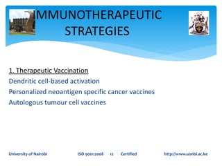 IMMUNOTHERAPEUTIC
STRATEGIES
University of Nairobi ISO 9001:2008 12 Certified http://www.uonbi.ac.ke
1. Therapeutic Vaccination
Dendritic cell-based activation
Personalized neoantigen specific cancer vaccines
Autologous tumour cell vaccines
 