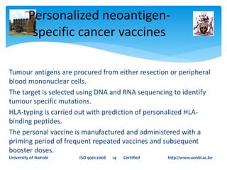 Tumour antigens are procured from either resection or peripheral
blood mononuclear cells.
The target is selected using DNA and RNA sequencing to identify
tumour specific mutations.
HLA-typing is carried out with prediction of personalized HLA-
binding peptides.
The personal vaccine is manufactured and administered with a
priming period of frequent repeated vaccines and subsequent
booster doses.
Personalized neoantigen-
specific cancer vaccines
University of Nairobi ISO 9001:2008 14 Certified http://www.uonbi.ac.ke
 