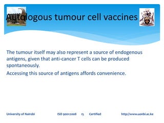 The tumour itself may also represent a source of endogenous
antigens, given that anti-cancer T cells can be produced
spontaneously.
Accessing this source of antigens affords convenience.
Autologous tumour cell vaccines
University of Nairobi ISO 9001:2008 15 Certified http://www.uonbi.ac.ke
 