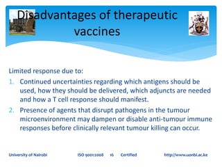 Limited response due to:
1. Continued uncertainties regarding which antigens should be
used, how they should be delivered, which adjuncts are needed
and how a T cell response should manifest.
2. Presence of agents that disrupt pathogens in the tumour
microenvironment may dampen or disable anti-tumour immune
responses before clinically relevant tumour killing can occur.
Disadvantages of therapeutic
vaccines
University of Nairobi ISO 9001:2008 16 Certified http://www.uonbi.ac.ke
 