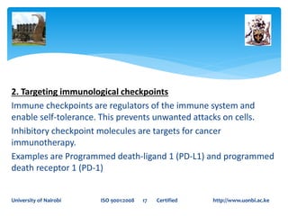2. Targeting immunological checkpoints
Immune checkpoints are regulators of the immune system and
enable self-tolerance. This prevents unwanted attacks on cells.
Inhibitory checkpoint molecules are targets for cancer
immunotherapy.
Examples are Programmed death-ligand 1 (PD-L1) and programmed
death receptor 1 (PD-1)
University of Nairobi ISO 9001:2008 17 Certified http://www.uonbi.ac.ke
 