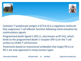 Cytotoxic T lymphocyte antigen-4 (CTLA-4) is a regulatory molecule
that suppresses T cell effector function following initial activation by
costimulatory signals.
Programmed death ligand-1 (PD-L1, also known as B7-H1), which
binds to the programmed death-1 receptor (PD-1) on the T cell
surface to inhibit T cell function
Treatments based on monoclonal antibodies that target PD-L1 or
PD-1 are now approved in many tumour types
University of Nairobi ISO 9001:2008 18 Certified http://www.uonbi.ac.ke
 