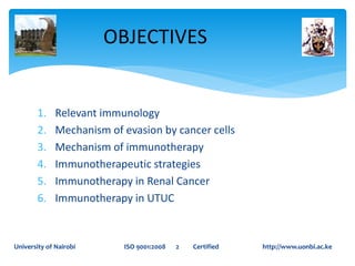 1. Relevant immunology
2. Mechanism of evasion by cancer cells
3. Mechanism of immunotherapy
4. Immunotherapeutic strategies
5. Immunotherapy in Renal Cancer
6. Immunotherapy in UTUC
OBJECTIVES
University of Nairobi ISO 9001:2008 2 Certified http://www.uonbi.ac.ke
 