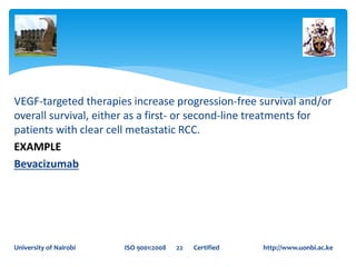 VEGF-targeted therapies increase progression-free survival and/or
overall survival, either as a first- or second-line treatments for
patients with clear cell metastatic RCC.
EXAMPLE
Bevacizumab
University of Nairobi ISO 9001:2008 22 Certified http://www.uonbi.ac.ke
 