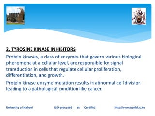 2. TYROSINE KINASE INHIBITORS
Protein kinases, a class of enzymes that govern various biological
phenomena at a cellular level, are responsible for signal
transduction in cells that regulate cellular proliferation,
differentiation, and growth.
Protein kinase enzyme mutation results in abnormal cell division
leading to a pathological condition like cancer.
University of Nairobi ISO 9001:2008 24 Certified http://www.uonbi.ac.ke
 
