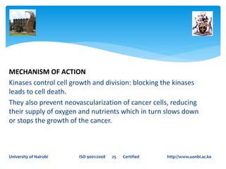 MECHANISM OF ACTION
Kinases control cell growth and division: blocking the kinases
leads to cell death.
They also prevent neovascularization of cancer cells, reducing
their supply of oxygen and nutrients which in turn slows down
or stops the growth of the cancer.
University of Nairobi ISO 9001:2008 25 Certified http://www.uonbi.ac.ke
 
