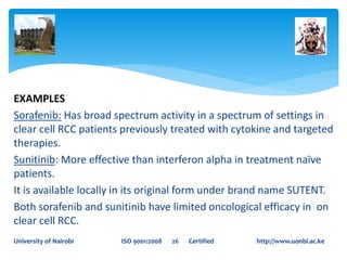 EXAMPLES
Sorafenib: Has broad spectrum activity in a spectrum of settings in
clear cell RCC patients previously treated with cytokine and targeted
therapies.
Sunitinib: More effective than interferon alpha in treatment naïve
patients.
It is available locally in its original form under brand name SUTENT.
Both sorafenib and sunitinib have limited oncological efficacy in on
clear cell RCC.
University of Nairobi ISO 9001:2008 26 Certified http://www.uonbi.ac.ke
 