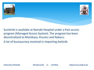 Sunitinib is available at Nairobi Hospital under a free access
program (Managed Access System). The program has been
decentralized to Mombasa, Kisumu and Nakuru.
A lot of bureaucracy involved in importing Axitinib.
University of Nairobi ISO 9001:2008 27 Certified http://www.uonbi.ac.ke
 