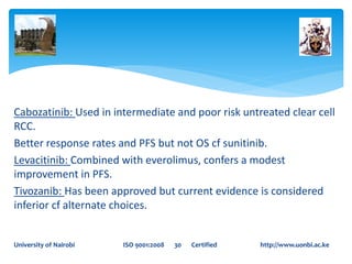 Cabozatinib: Used in intermediate and poor risk untreated clear cell
RCC.
Better response rates and PFS but not OS cf sunitinib.
Levacitinib: Combined with everolimus, confers a modest
improvement in PFS.
Tivozanib: Has been approved but current evidence is considered
inferior cf alternate choices.
University of Nairobi ISO 9001:2008 30 Certified http://www.uonbi.ac.ke
 