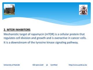 2. MTOR INHIBITORS
Mechanistic target of rapamycin (mTOR) is a cellular protein that
regulates cell division and growth and is overactive in cancer cells.
It is a downstream of the tyrosine kinase signaling pathway.
University of Nairobi ISO 9001:2008 36 Certified http://www.uonbi.ac.ke
 