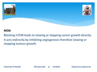 MOA
Blocking mTOR leads to slowing or stopping cancer growth directly.
It acts indirectly by inhibiting angiogenesis therefore slowing or
stopping tumour growth.
University of Nairobi ISO 9001:2008 37 Certified http://www.uonbi.ac.ke
 