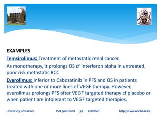 EXAMPLES
Temsirolimus: Treatment of metastatic renal cancer.
As monotherapy, it prolongs OS cf interferon alpha in untreated,
poor risk metastatic RCC.
Everolimus: Inferior to Cabozatinib in PFS and OS in patients
treated with one or more lines of VEGF therapy. However,
everolimus prolongs PFS after VEGF targeted therapy cf placebo or
when patient are intolerant to VEGF targeted therapies.
University of Nairobi ISO 9001:2008 38 Certified http://www.uonbi.ac.ke
 