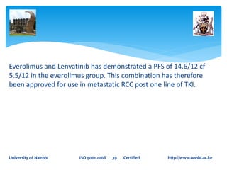 Everolimus and Lenvatinib has demonstrated a PFS of 14.6/12 cf
5.5/12 in the everolimus group. This combination has therefore
been approved for use in metastatic RCC post one line of TKI.
University of Nairobi ISO 9001:2008 39 Certified http://www.uonbi.ac.ke
 