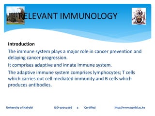 Introduction
The immune system plays a major role in cancer prevention and
delaying cancer progression.
It comprises adaptive and innate immune system.
The adaptive immune system comprises lymphocytes; T cells
which carries out cell mediated immunity and B cells which
produces antibodies.
RELEVANT IMMUNOLOGY
University of Nairobi ISO 9001:2008 4 Certified http://www.uonbi.ac.ke
 