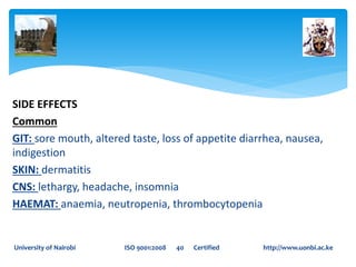 SIDE EFFECTS
Common
GIT: sore mouth, altered taste, loss of appetite diarrhea, nausea,
indigestion
SKIN: dermatitis
CNS: lethargy, headache, insomnia
HAEMAT: anaemia, neutropenia, thrombocytopenia
University of Nairobi ISO 9001:2008 40 Certified http://www.uonbi.ac.ke
 