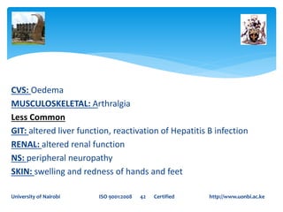 CVS: Oedema
MUSCULOSKELETAL: Arthralgia
Less Common
GIT: altered liver function, reactivation of Hepatitis B infection
RENAL: altered renal function
NS: peripheral neuropathy
SKIN: swelling and redness of hands and feet
University of Nairobi ISO 9001:2008 42 Certified http://www.uonbi.ac.ke
 