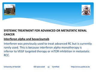 SYSTEMIC TREATMENT FOR ADVANCED OR METASTATIC RENAL
CANCER
Interferon alpha and bevacizumab
Interferon was previously used to treat advanced RC but is currently
rarely used. This is because interferon alpha monotherapy is
inferior to VEGF targeted therapy or mTOR inhibition in metastatic
RCC.
University of Nairobi ISO 9001:2008 43 Certified http://www.uonbi.ac.ke
 