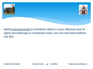 Adding bevacizumab to interferon alpha is more effective than IF
alpha monotherapy in treatment naive, low risk and intermediate
risk RCC.
University of Nairobi ISO 9001:2008 44 Certified http://www.uonbi.ac.ke
 