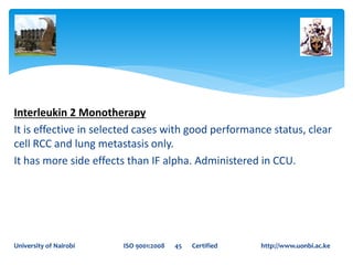 Interleukin 2 Monotherapy
It is effective in selected cases with good performance status, clear
cell RCC and lung metastasis only.
It has more side effects than IF alpha. Administered in CCU.
University of Nairobi ISO 9001:2008 45 Certified http://www.uonbi.ac.ke
 