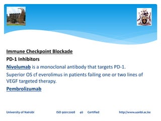 Immune Checkpoint Blockade
PD-1 Inhibitors
Nivolumab is a monoclonal antibody that targets PD-1.
Superior OS cf everolimus in patients failing one or two lines of
VEGF targeted therapy.
Pembrolizumab
University of Nairobi ISO 9001:2008 46 Certified http://www.uonbi.ac.ke
 
