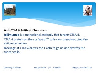 Anti-CTLA 4 Antibody Treatment
Ipilimumab is a monoclonal antibody that targets CTLA 4.
CTLA 4 protein on the surface of T cells can sometimes stop the
anticancer action.
Blockage of CTLA 4 allows the T cells to go on and destroy the
cancer cells.
University of Nairobi ISO 9001:2008 50 Certified http://www.uonbi.ac.ke
 