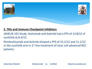 2. TKIs and Immune Checkpoint Inhibitors
JAVELIN 101 Study: Avelumab and Axitinib had a PFS of 13.8/12 cf
sunitinib at 8.4/12.
Pembrolizumab and Axitinib showed a PFS of 15.1/12 and 11.1/12
in the sunitinib arm in 1st line treatment of clear cell advanced RCC
patients.
University of Nairobi ISO 9001:2008 55 Certified http://www.uonbi.ac.ke
 