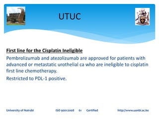 First line for the Cisplatin Ineligible
Pembrolizumab and atezolizumab are approved for patients with
advanced or metastatic urothelial ca who are ineligible to cisplatin
first line chemotherapy.
Restricted to PDL-1 positive.
UTUC
University of Nairobi ISO 9001:2008 61 Certified http://www.uonbi.ac.ke
 