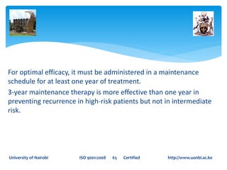 For optimal efficacy, it must be administered in a maintenance
schedule for at least one year of treatment.
3-year maintenance therapy is more effective than one year in
preventing recurrence in high-risk patients but not in intermediate
risk.
University of Nairobi ISO 9001:2008 65 Certified http://www.uonbi.ac.ke
 