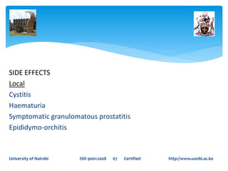 SIDE EFFECTS
Local
Cystitis
Haematuria
Symptomatic granulomatous prostatitis
Epididymo-orchitis
University of Nairobi ISO 9001:2008 67 Certified http://www.uonbi.ac.ke
 