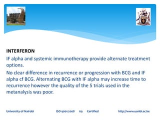INTERFERON
IF alpha and systemic immunotherapy provide alternate treatment
options.
No clear difference in recurrence or progression with BCG and IF
alpha cf BCG. Alternating BCG with IF alpha may increase time to
recurrence however the quality of the 5 trials used in the
metanalysis was poor.
University of Nairobi ISO 9001:2008 69 Certified http://www.uonbi.ac.ke
 