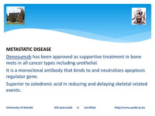 METASTATIC DISEASE
Denosumab has been approved as supportive treatment in bone
mets in all cancer types including urothelial.
It is a monoclonal antibody that binds to and neutralizes apoptosis
regulator gene.
Superior to zoledronic acid in reducing and delaying skeletal related
events.
University of Nairobi ISO 9001:2008 71 Certified http://www.uonbi.ac.ke
 