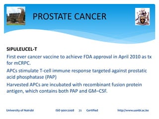 SIPULEUCEL-T
First ever cancer vaccine to achieve FDA approval in April 2010 as tx
for mCRPC.
APCs stimulate T-cell immune response targeted against prostatic
acid phosphatase (PAP)
Harvested APCs are incubated with recombinant fusion protein
antigen, which contains both PAP and GM–CSF.
PROSTATE CANCER
University of Nairobi ISO 9001:2008 72 Certified http://www.uonbi.ac.ke
 