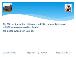 No PSA decline and no difference in PFS in minimally invasive
mCRPC when compared to placebo.
No longer available in Europe.
University of Nairobi ISO 9001:2008 73 Certified http://www.uonbi.ac.ke
 